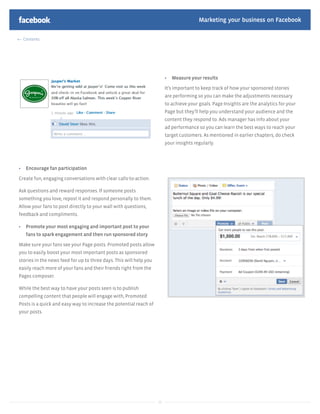 Marketing your business on Facebook

  Contents




                                                                            Measure your results

                                                                         It’s important to keep track of how your sponsored stories
                                                                         are performing so you can make the adjustments necessary
                                                                         to achieve your goals. Page Insights are the analytics for your
                                                                         Page but they’ll help you understand your audience and the
                                                                         content they respond to. Ads manager has info about your
                                                                         ad performance so you can learn the best ways to reach your
                                                                         target customers. As mentioned in earlier chapters, do check
                                                                         your insights regularly.




   Encourage fan participation

Create fun, engaging conversations with clear calls-to-action.

Ask questions and reward responses. If someone posts
something you love, repost it and respond personally to them.
Allow your fans to post directly to your wall with questions,
feedback and compliments.

   Promote your most engaging and important post to your
   fans to spark engagement and then run sponsored story

Make sure your fans see your Page posts. Promoted posts allow
you to easily boost your most important posts as sponsored
stories in the news feed for up to three days. This will help you
easily reach more of your fans and their friends right from the
Pages composer.

While the best way to have your posts seen is to publish
compelling content that people will engage with, Promoted
Posts is a quick and easy way to increase the potential reach of
your posts.




                                                                    39
 