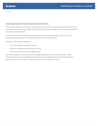 Marketing your business on Facebook

  Contents




Using Page Insights to measure your Sponsored Stories
It’s important to keep track of how your sponsored stories are performing so you can make the adjustments
necessary to achieve your goals. Page Insights are the analytics for your Page and they’ll help you understand
what works and what doesn’t.

As similar to when you ﬁrst built ads to grow your fan base in the Engage section, determine your ad
objectives and target audiences for Sponsored Stories. Build multiple ads and:

Review your Ads Manager regularly to:

      See which sponsored stories are working

      See which messages and targeting are working

      Reﬁne and replace with most engaging stories

We would strongly recommend to always have Page Like Sponsored Stories always turned on. When
someone becomes a fan of your Page, this may show up in the newsfeed of some friends of that person.
Again, due to the dynamic nature of news feed, many friends might miss this story.




                                                                 41
 