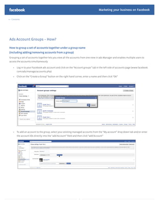 Marketing your business on Facebook

  Contents




Ads Account Groups – How?

How to group a set of accounts together under a group name
(including adding/removing accounts from a group)
Grouping a set of accounts together lets you view all the accounts from one view in ads Manager and enables multiple users to
access the accounts simultaneously.

       Log in to your Facebook ads account and click on the “Account groups” tab in the left side of accounts page (www.facebook.
       com/ads/manage/accounts.php)

       Click on the “Create a Group” button on the right hand corner, enter a name and then click “Ok”




       To add an account to the group, select your existing managed accounts from the “My account” drop down tab and/or enter
       the account IDs directly into the “add Account” ﬁeld and then click “add Account”




                                                                 5
 