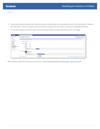 Marketing your business on Facebook

Contents




     To grant permission to another user, type the name of a friend and/or an email address into the “User Permissions” ﬁeld and
     click “add User”. If the email address is associated with that person’s user proﬁle, it will grant that proﬁle permission

     To save the changes click on the “Back to group settings” button in the top right hand corner of the Page




More questions about Account Groups, please visit - https://www.facebook.com/help/?page=229552707057508




                                                                  6
 