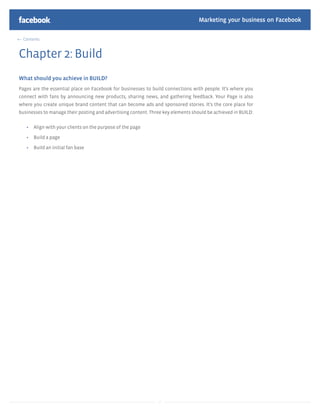 Marketing your business on Facebook

  Contents



Chapter 2: Build
What should you achieve in BUILD?
Pages are the essential place on Facebook for businesses to build connections with people. It’s where you
connect with fans by announcing new products, sharing news, and gathering feedback. Your Page is also
where you create unique brand content that can become ads and sponsored stories. It’s the core place for
businesses to manage their posting and advertising content. Three key elements should be achieved in BUILD:

       Align with your clients on the purpose of the page

       Build a page

       Build an initial fan base




                                                                7
 