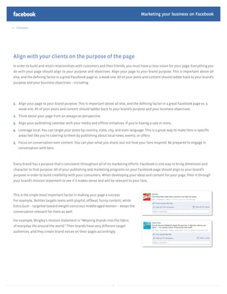 Marketing your business on Facebook

  Contents




Align with your clients on the purpose of the page
In order to build and retain relationships with customers and their friends, you must have a clear vision for your page. Everything you
do with your page should align to your purpose and objectives. Align your page to your brand purpose. This is important above all
else, and the deﬁning factor in a great Facebook page vs. a weak one. All of your posts and content should ladder back to your brand’s
purpose and your business objectives – including




1. Align your page to your brand purpose. This is important above all else, and the deﬁning factor in a great Facebook page vs. a
   weak one. All of your posts and content should ladder back to your brand’s purpose and your business objectives.

2. Think about your page from an always-on perspective.

3. Align your publishing calendar with your media and ofﬂine initiatives. If you’re having a sale in store,

4. Leverage local. You can target your posts by country, state, city, and even language. This is a great way to make fans in speciﬁc
   areas feel like you’re catering to them by publishing about local news, events, or offers.

5. Focus on conversation over content. You can plan what you share, but not how your fans respond. Be prepared to engage in
   conversation with fans.



Every brand has a purpose that’s consistent throughout all of its marketing efforts. Facebook is one way to bring dimension and
character to that purpose. All of your publishing and marketing programs on your Facebook page should align to your brand’s
purpose in order to build credibility with your consumers. When developing your ideas and content for your page, ﬁlter it through
your brand’s mission statement to see if it makes sense and will be relevant to your fans.



This is the single most important factor in making your page a success.
For example, Skittles targets teens with playful, offbeat, funny content, while
Extra Gum – targeted toward weight-conscious middle-aged women – keeps the
conversation relevant for them as well.

For example, Wrigley’s mission statement is “Weaving brands into the fabric
of everyday life around the world.” Their brands have very different target
audiences, and they create brand voices on their pages accordingly.




                                                                   8
 