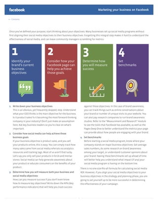 Marketing your business on Facebook

  Contents




Once you’ve deﬁned your purpose, start thinking about your objectives. Many businesses set up social media programs without
ﬁrst aligning their social media objectives to their business objectives. Forgetting this integral step makes it hard to understand the
effectiveness of social media, and can leave community managers scrambling for metrics.




  1                                 2                                    3                                   4
  Identify your                     Consider how your                    Determine how                       Set
  brand’s current                   Facebook page can                    you will measure                    benchmarks
  business                          help you achieve                     success
  objectives                        those goals.




1. Write down your business objectives                                    against these objectives. In the case of brand awareness,
   This is an obvious, yet frequently skipped, step. Understand           you can track things such as online conversations about
   what your CEO thinks is the main objective for the business.           your brand or number of unique visits to your website. You
   Is it product sales? Is it becoming the most forward-thinking          can also pay research companies to run brand awareness
   company in your industry? Don’t just make an assumption                studies. Refer to the “Measurement and Research” module
   here. Ask key business leaders so you’re clear on what’s               to see the tools that Facebook has available, as well as the
   important.                                                             Pages Deep Dive to better understand the metrics your page

2. Consider how social media can help achieve these                       can provide about how people are engaging with your brand.
   business goals                                                      4. Set benchmarks
   If your business objective is product sales, and you sell              Before starting a social media program, know where your
   your products online, this is easy. You can simply track how           company stands on major business objectives. Get average
   many sales came from social media referrals via analytics              sales numbers, do some research on brand awareness
   resources and tracking tags. Most of us aren’t that lucky.             among your target, or understand customer opinions about
   Let’s say you only sell your products in brick-and-mortar              your brand. Having these benchmarks set up ahead of time
   stores. Social media can help generate awareness about                 will better help you understand what impact (if any) your
   your product or educate consumers on the beneﬁts of your               social media program is having on the bottom line.
   product.
                                                                       There is no one-size-ﬁts-all formula for calculating social media
3. Determine how you will measure both your business and               ROI. However, if you align your social media objectives to your
   social media objectives                                             business objectives in the strategy and planning phase, you are
   How can you measure success if you don’t even know                  going to set yourself up to be more successful in determining
   how to measure key objectives? Write down the KPIs (key             the effectiveness of your campaign.
   performance indicators) that will help you track success



                                                                   9
 