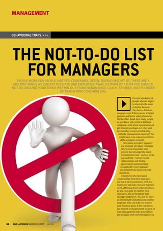 MANAGEMENT


     BEHAVIOURAL TRAPS <<<




     THE NOT-TO-DO LIST
       FOR MANAGERS
        PEOPLE WORK FOR PEOPLE, NOT FOR COMPANIES. OFTEN, OVERLOOKED BY US, THERE ARE A
      MILLION THINGS WE CAN DO TO CHASE OUR EMPLOYEES AWAY. SO WHAT IS IT THAT YOU SHOULD
     NOT DO AROUND YOUR TEAM? WE FIND OUT FROM HANAN NAGI, COACH, SPEAKER, AND FOUNDER
                                  OF TRANSFORM COACHING UAE.
                                                                                    I’m sure you know of
                                                                                    people who are happy
                                                                                    to stay with the same
                                                                                    company because
                                                                                    they have a fabulous
                                                                  manager, even if they can get a higher
                                                                  position and better salary elsewhere.
                                                                  On the other hand, how many people
                                                                  do you know who work in fantastic
                                                                  companies with great reputations and
                                                                  get fantastic packages, yet, they quit
                                                                  because they cannot stand dealing
                                                                   with the management anymore? You
                                                                    might have even experienced either
                                                                     of the scenarios yourself.
                                                                          Becoming a people’s manager
                                                                       is a necessity in today’s corporate
                                                                       life. Several researches have
                                                                       proven that amongst the many
                                                                       motivational tools – such as perks,
                                                                       pay and title – interpersonal
                                                                       relationships and feeling
                                                                       appreciated, motivated and
                                                                      recognised by one’s manager
                                                                     are definitely the most powerful
                                                                    incentives.
                                                                        Employees who have good
                                                                  relationships with their managers
                                                                  are much more productive, with less
                                                                  number of sick days; they are happy to
                                                                  work additional hours when required,
                                                                  go the extra mile to support their
                                                                  managers, and are healthier than
                                                                  unhappy employees. Yes, you do need
                                                                  an emotionally and physically healthy
                                                                  employee who can help you achieve
                                                                  your business goals. If the employees
                                                                  are stressed or disappointed because of
                                                                  your management style, you will not
                                                                  get the same level of performance you



46   SME ADVISOR MIDDLE EAST   MAY 2010
 