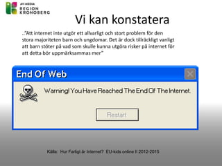 Vi kan konstatera
Källa: Hur Farligt är Internet? EU-kids online II 2012-2015
..”Att internet inte utgör ett allvarligt och stort problem för den
stora majoriteten barn och ungdomar. Det är dock tillräckligt vanligt
att barn stöter på vad som skulle kunna utgöra risker på internet för
att detta bör uppmärksammas mer”
 