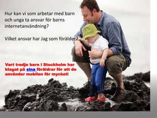 Hur kan vi som arbetar med barn
och unga ta ansvar för barns
internetanvändning?
Vilket ansvar har Jag som förälder?
Vart tredje barn i Stockholm har
klagat på sina föräldrar för att de
använder mobilen för mycket!
 