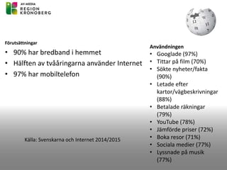 Förutsättningar
• 90% har bredband i hemmet
• Hälften av tvååringarna använder Internet
• 97% har mobiltelefon
Källa: Svenskarna och Internet 2014/2015
Användningen
• Googlade (97%)
• Tittar på film (70%)
• Sökte nyheter/fakta
(90%)
• Letade efter
kartor/vägbeskrivningar
(88%)
• Betalade räkningar
(79%)
• YouTube (78%)
• Jämförde priser (72%)
• Boka resor (71%)
• Sociala medier (77%)
• Lyssnade på musik
(77%)
 