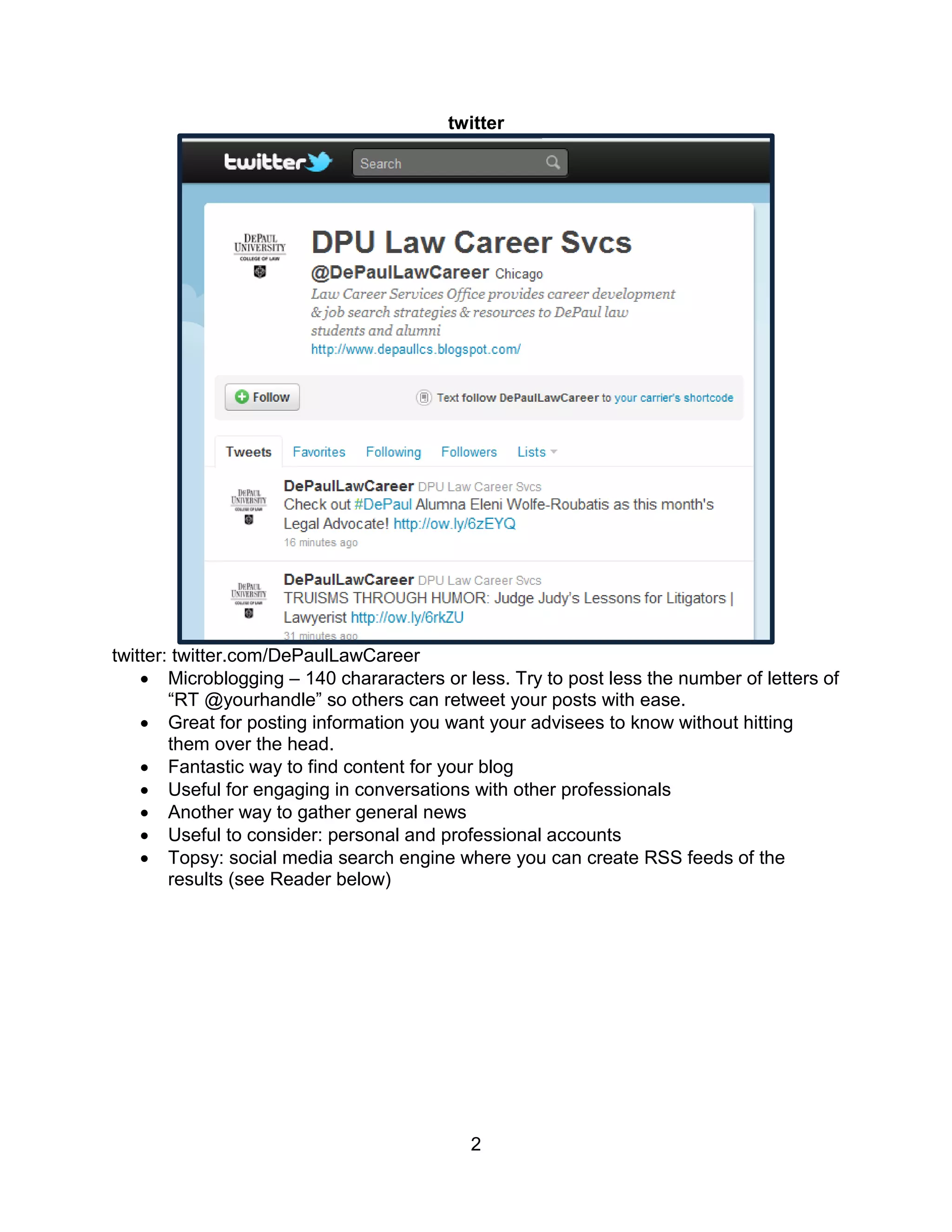twitter




twitter: twitter.com/DePaulLawCareer
     Microblogging – 140 chararacters or less. Try to post less the number of letters of
        “RT @yourhandle” so others can retweet your posts with ease.
     Great for posting information you want your advisees to know without hitting
        them over the head.
     Fantastic way to find content for your blog
     Useful for engaging in conversations with other professionals
     Another way to gather general news
     Useful to consider: personal and professional accounts
     Topsy: social media search engine where you can create RSS feeds of the
        results (see Reader below)




                                           2
 