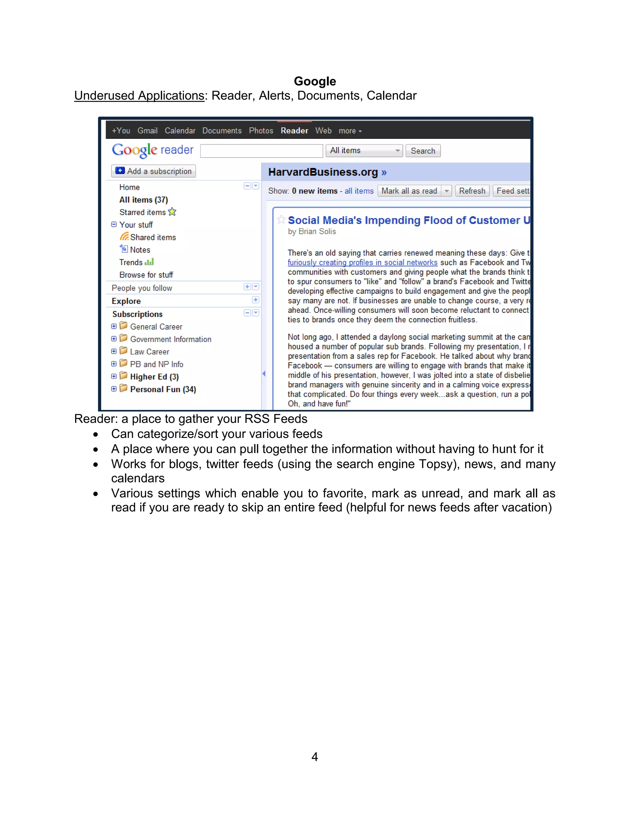 Google
Underused Applications: Reader, Alerts, Documents, Calendar




Reader: a place to gather your RSS Feeds
   Can categorize/sort your various feeds
   A place where you can pull together the information without having to hunt for it
   Works for blogs, twitter feeds (using the search engine Topsy), news, and many
     calendars
   Various settings which enable you to favorite, mark as unread, and mark all as
     read if you are ready to skip an entire feed (helpful for news feeds after vacation)




                                           4
 