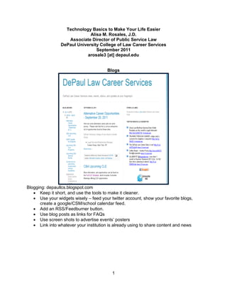 Technology Basics to Make Your Life Easier
                              Alisa M. Rosales, J.D.
                    Associate Director of Public Service Law
                 DePaul University College of Law Career Services
                                 September 2011
                             arosale3 [at] depaul.edu


                                        Blogs




Blogging: depaullcs.blogspot.com
    Keep it short, and use the tools to make it cleaner.
    Use your widgets wisely – feed your twitter account, show your favorite blogs,
      create a google/CSM/school calendar feed.
    Add an RSS/Feedburner button.
    Use blog posts as links for FAQs
    Use screen shots to advertise events’ posters
    Link into whatever your institution is already using to share content and news




                                          1
 