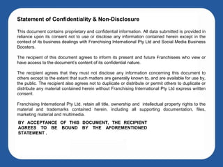 Statement of Confidentiality & Non-Disclosure

This document contains proprietary and confidential information. All data submitted is provided in
reliance upon its consent not to use or disclose any information contained herein except in the
context of its business dealings with Franchising International Pty Ltd and Social Media Business
Boosters.

The recipient of this document agrees to inform its present and future Franchisees who view or
have access to the document’s content of its confidential nature.

The recipient agrees that they must not disclose any information concerning this document to
others except to the extent that such matters are generally known to, and are available for use by,
the public. The recipient also agrees not to duplicate or distribute or permit others to duplicate or
distribute any material contained herein without Franchising International Pty Ltd express written
consent.

Franchising International Pty Ltd. retain all title, ownership and intellectual property rights to the
material and trademarks contained herein, including all supporting documentation, files,
marketing material and multimedia.
BY ACCEPTANCE OF THIS DOCUMENT, THE RECIPIENT
AGREES TO BE BOUND BY THE AFOREMENTIONED
STATEMENT .
 