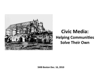 Civic	
  Media:
                        Helping	
  Communi3es	
  
                          Solve	
  Their	
  Own	
  




SMB	
  Boston	
  Dec.	
  16,	
  2010
 