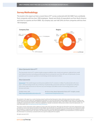 SMB IT SPENDING: HOW IT PROS ARE ALLOCATING AND MANAGING BUDGETS IN 2013




Survey Methodology
The results in this report are from a recent Voice of IT® survey conducted with 942 SMB IT pros worldwide
from companies with less than 1000 employees. Nearly two-thirds of respondents are from North America
and close to a quarter are from EMEA. By company size, over half (54%) are from companies with less than
100 employees.



    Company Size                                                                  Region
                                                                                                                 Latin
                                                                                                                 America
   250+                                                                            Asia
   employees                                                                       Pacific               4%
                      17%                            1-19 employees                                11%
                                                                                                                                 North
                                         19%                                  EMEA                                               America

                29%                                                                          23%               48% 63%
    100-249
    employees
                             35%
                                     20-99 employees




    About Spiceworks Voice of IT®

    The Spiceworks Voice of IT® market Insights program publishes stats, trends and opinions collected from small
    and medium business technology professionals that are among the more than 2M users of Spiceworks. Survey
    panelists opt-in to answer questions on technology trends important to them.

    About Spiceworks

    Spiceworks™ the world’s largest social business platform for IT, connects 2 million IT professionals with more
                ,
    than 1,200 technology brands. By combining a Facebook-like community with free IT management software,
    Spiceworks helps businesses to discover, buy and manage $350 billion worth of technology products and
    services each year.

    To learn more, visit:			                               Be first to hear about Spiceworks Voice of IT® insights, email:
    http://www.spiceworks.com/voice-of-it	                 marketresearch@spiceworks.com



The contents in this report are a result of primary research performed by Spiceworks. Unless otherwise noted, the entire contents
distributed as part of this report are copyrighted by Spiceworks. As such any information made available by any means in this report may
not be copied, reproduced, duplicated, published, displayed, transmitted, distributed, given, sold, traded, resold, marketed, offered for sale,
modified to create derivative works or otherwise exploited for valuable consideration without prior written consent by Spiceworks. For
more information visit www.spiceworks.com/voice-of-it/terms.

This report contains information of fact relating to parties other than Spiceworks. Although the information have been obtained from, and
are based on sources that Spiceworks believes to be reliable, Spiceworks does not guarantee the accuracy, and any such information might
be incomplete or condensed. Any estimates included in this report constitute Spiceworks’ judgment as of the date of compilation, and are
subject to change without notice. This report is for information purposes only. All responsibility for any interpretations or actions based on
the information or commentary contained within this report lie solely with the recipient.

All rights reserved. 2012.



                                                                                                                                                  7
 