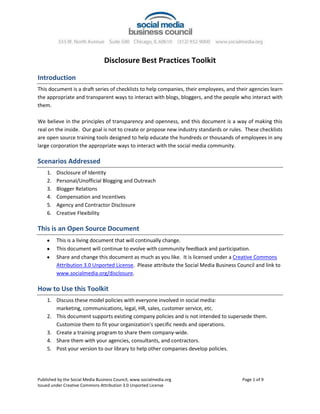 Disclosure Best Practices Toolkit Introduction This document is a draft series of checklists to help companies, their employees, and their agencies learn the appropriate and transparent ways to interact with blogs, bloggers, and the people who interact with them. We believe in the principles of transparency and openness, and this document is a way of making this real on the inside.  Our goal is not to create or propose new industry standards or rules.  These checklists are open source training tools designed to help educate the hundreds or thousands of employees in any large corporation the appropriate ways to interact with the social media community. Scenarios Addressed Disclosure of Identity Personal/Unofficial Blogging and Outreach Blogger Relations Compensation and Incentives Agency and Contractor Disclosure Creative Flexibility This is an Open Source Document This is a living document that will continually change.    This document will continue to evolve with community feedback and participation.   Share and change this document as much as you like.  It is licensed under a Creative Commons Attribution 3.0 Unported License.  Please attribute the Social Media Business Council and link to www.socialmedia.org/disclosure. How to Use this Toolkit Discuss these model policies with everyone involved in social media: marketing, communications, legal, HR, sales, customer service, etc. This document supports existing company policies and is not intended to supersede them.  Customize them to fit your organization's specific needs and operations. Create a training program to share them company-wide. Share them with your agencies, consultants, and contractors. Post your version to our library to help other companies develop policies. Frequently Asked Questions What is the purpose of these guidelines? Create a training tool Set a baseline of best practices Educate companies that are new to this Simplify a complicated topic Are these rules mandatory or binding? No, these are best practices for developing your own internal guidelines.  The Social Media Business Council is not a trade association or standards body, so we don't have the mandate or authority to set binding rules.  We help companies learn from each other and develop best practice recommendations as a community. Are you regulating blogs or blogging? No, not at all.  This is an open source training tool for companies that want to learn the right way to interact with blogs.  We are teaching and sharing our experiences. What is the Social Media Business Council's role? We are a volunteer group of companies that share insights and experiences with each other.  We drafted this document to make it easier to share our learning with everyone. How do I use these guidelines? Discuss these model policies with everyone involved in social media: marketing, communications, legal, HR, sales, customer service, etc. This document supports existing company policies and is not intended to supersede them.  Customize them to fit your organization's specific needs and operations. Create a training program to share them company-wide. Share them with your agencies, consultants, and contractors. Post your version to our library to help other companies develop policies. Are the disclosure guidelines just for blogs? No, these guidelines are useful any place where your employees are commenting or participating in a conversation.  They are useful for all social media, and in particular any time there is a question of personal vs. corporate voice/role. Are you accepting feedback? Yes. We welcome and invite all interested parties to add their opinion and contribute toward improving the guidelines.  Can I adapt these checklists for my own organization’s needs? Yes. The Disclosure Guidelines are licensed under the Creative Commons Attribution Non-Commercial License. Visit http://creativecommons.org/licenses/by-nd/3.0 to view a copy of this license. Disclosure Best Practices Checklist 1:Disclosure of Identity Focus: Best practices for how employees and agencies acting as official corporate representatives disclose their identity to bloggers and on blogs. When communicating with blogs or bloggers on behalf of my company or on topics related to the business of my company, I will: Disclose who I am, who I work for, and any other relevant affiliations from the very first encounter. Disclose any business/client relationship if I am communicating on behalf of a third party. Provide a means of communicating with me. Comply with all laws and regulations regarding disclosure of identity. We will inform employees, agencies, and advocates that we have a formal relationship of these disclosure policies and take action quickly to correct problems where possible. Pseudonyms: (Option A) Never use a false or obscured identity or pseudonym. (Option B) If aliases or role accounts are used for employee privacy, security, or other business reasons, these identities will clearly indicate the organization I represent and provide means for two-way communications with that alias.  “We Didn’t Know” Clearly disclose our involvement on all blogs produced by the company or our agencies.  Disclosure Best Practices Checklist 2:Personal/Unofficial Blogging and Outreach Focus:  Best practices for employees and employers related to personal blogs and personal social media participation that talk about company-related issues. These are intended to supplement existing employee policies. For personal blogs or social media interactions: If employees write anything related to the business of their employer on personal pages, posts, and comments, they will clearly identify their business affiliation.  The manner of disclosure can be flexible as long as it is clear to the average reader, directly connected to the relevant post, or provides a means of communicating further  (Example disclosure methods could include: usernames that include the company name, link to bio or about me page, or statement in the post itself  “I work for __,[object Object]