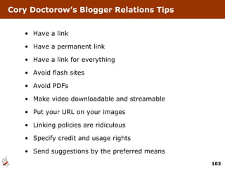 Cory Doctorow’s Blogger Relations Tips Have a link Have a permanent link Have a link for everything Avoid flash sites Avoid PDFs Make video downloadable and streamable Put your URL on your images Linking policies are ridiculous Specify credit and usage rights Send suggestions by the preferred means 