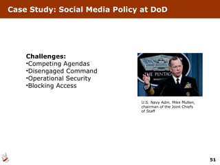 Case Study: Social Media Policy at DoD Challenges: Competing Agendas Disengaged Command Operational Security Blocking Access U.S. Navy Adm. Mike Mullen, chairman of the Joint Chiefs of Staff 