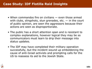 When commandos fire on civilians — even those armed with clubs, slingshots, stun grenades, etc. — in the court of public opinion, are seen the aggressors because their actions are seen as disproportionate. The public has a short attention span and is resistant to complex explanations, however logical they may be so communicators must learn to drip their message into status updates. The IDF may have completed their military operation successfully, but the incident wound up emboldening the cause of anti-Israel activists and prompting calls for the US to reassess its aid to the Jewish State. Case Study: IDF Flotilla Raid Insights 