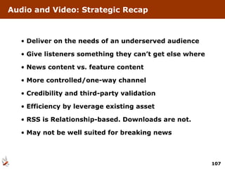 Deliver on the needs of an underserved audience Give listeners something they can’t get else where News content vs. feature content More controlled/one-way channel Credibility and third-party validation Efficiency by leverage existing asset RSS is Relationship-based. Downloads are not. May not be well suited for breaking news Audio and Video: Strategic Recap 