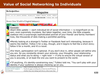 Value of Social Networking to Individuals Excerpts : Each little update — each individual bit of social information — is insignificant on its own, even supremely mundane. But taken together, over time, the little snippets coalesce into a surprisingly sophisticated portrait of your friends’ and family members’ lives, like thousands of dots making a pointillist painting. Merely looking at a stranger’s Twitter or Facebook feed isn’t interesting, because it seems like blather. Follow it for a day, though, and it begins to feel like a short story; follow it for a month, and it’s a novel. For them, participation isn’t optional. If you don’t dive in, other people will define who you are. So you constantly stream your pictures, your thoughts, your relationship status and what you’re doing — right now! — if only to ensure the virtual version of you is accurate, or at least the one you want to present to the world. “ If anything, it’s identity-constraining now,” Tufekci told me. “You can’t play with your identity if your audience is always checking up on you.  