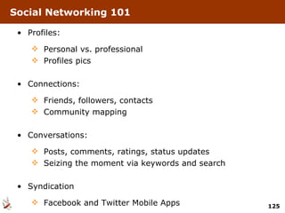 Social Networking 101 Profiles: Personal vs. professional Profiles pics Connections:  Friends, followers, contacts Community mapping Conversations:  Posts, comments, ratings, status updates Seizing the moment via keywords and search Syndication Facebook and Twitter Mobile Apps 