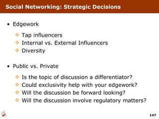 Social Networking: Strategic Decisions Edgework Tap influencers Internal vs. External Influencers  Diversity Public vs. Private Is the topic of discussion a differentiator? Could exclusivity help with your edgework? Will the discussion be forward looking? Will the discussion involve regulatory matters? 