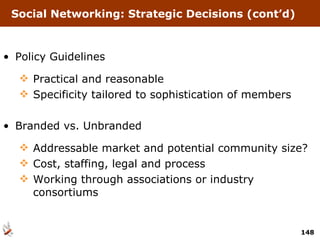 Social Networking: Strategic Decisions (cont’d) Policy Guidelines Practical and reasonable Specificity tailored to sophistication of members Branded vs. Unbranded Addressable market and potential community size? Cost, staffing, legal and process Working through associations or industry consortiums 