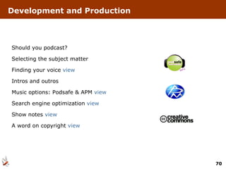 Should you podcast? Selecting the subject matter Finding your voice  view Intros and outros Music options: Podsafe & APM  view Search engine optimization  view Show notes  view A word on copyright  view Development and Production 