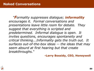 Naked Conversations “ F ormality suppresses dialogue;  informality  encourages it.  Formal conversations and presentations leave little room for debate.  They suggest that everything is scripted and predetermined.  Informal dialogue is open.  It invites questions, encourages spontaneity and critical thinking...Informality gets the truth out.  It surfaces out-of-the-box ideas -- the ideas that may seem absurd at first hearing but that create breakthroughs.“ -Larry Bossidy, CEO, Honeywell 
