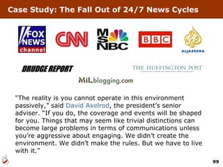 “ The reality is you cannot operate in this environment passively,” said  David Axelrod , the president’s senior adviser. “If you do, the coverage and events will be shaped for you. Things that may seem like trivial distinctions can become large problems in terms of communications unless you’re aggressive about engaging. We didn’t create the environment. We didn’t make the rules. But we have to live with it.” Case Study: The Fall Out of 24/7 News Cycles 