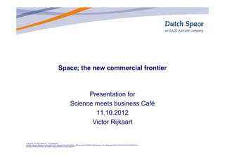 Space; the new commercial frontier



                                                                                   Presentation for
                                                                             Science meets business Café
                                                                                     11.10.2012
                                                                                    Victor Rijkaart


Copyright © 2012 Dutch Space B.V., The Netherlands
All rights reserved. Disclosure to third parties of this document or any part thereof, or the use of any information contained therein, for purposes other than provided for by this document is not
permitted, except with the prior and express written permission of Dutch Space B.V.
 