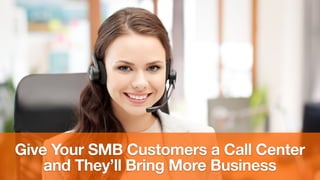 Give Your SMB Customers a Call Center
and They’ll Bring More Business
 