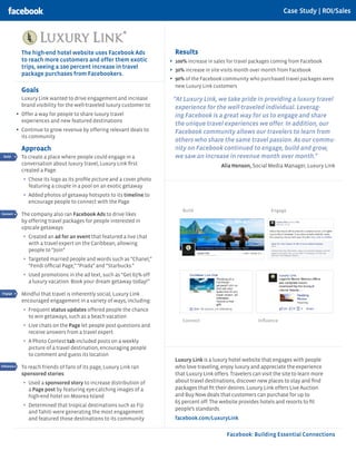 Case Study | ROI/Sales




              The high-end hotel website uses Facebook Ads                    Results
              to reach more customers and offer them exotic                 •	 100% increase in sales for travel packages coming from Facebook
              trips, seeing a 100 percent increase in travel                •	 30% increase in site visits month over month from Facebook
              package purchases from Facebookers.
                                                                            •	 90% of the Facebook community who purchased travel packages were
                                                                              new Luxury Link customers
              Goals
              Luxury Link wanted to drive engagement and increase            “At Luxury Link, we take pride in providing a luxury travel
              brand visibility for the well-traveled luxury customer to:      experience for the well-traveled individual. Leverag-
            •	 Offer a way for people to share luxury travel                  ing Facebook is a great way for us to engage and share
              experiences and new featured destinations
                                                                              the unique travel experiences we offer. In addition, our
            •	 Continue to grow revenue by offering relevant deals to         Facebook community allows our travelers to learn from
              its community
                                                                              others who share the same travel passion. As our commu-
              Approach                                                        nity on Facebook continued to engage, build and grow,
 Build        To create a place where people could engage in a                we saw an increase in revenue month over month.”
Connect
              conversation about luxury travel, Luxury Link first                                 Alia Henson, Social Media Manager, Luxury Link
              created a Page:
Engage
               •	 Chose its logo as its profile picture and a cover photo
 Reach           featuring a couple in a pool on an exotic getaway
Influence      •	 Added photos of getaway hotspots to its timeline to
 Build
                 encourage people to connect with the Page
                                                                                 Build                                   Engage
Connect       The company also ran Facebook Ads to drive likes
Engage
              by offering travel packages for people interested in
              upscale getaways:
 Reach
               •	 Created an ad for an event that featured a live chat
Influence        with a travel expert on the Caribbean, allowing
                 people to “Join”
               •	 Targeted married people and words such as “Chanel,”
                 “Fendi official Page,” “Prada” and “Starbucks.”
 Build         •	 Used promotions in the ad text, such as “Get 65% off
Connect
                 a luxury vacation. Book your dream getaway today!”

Engage        Mindful that travel is inherently social, Luxury Link
 Reach
              encouraged engagement in a variety of ways, including:

Influence
               •	 Frequent status updates offered people the chance
                 to win getaways, such as a beach vacation
                                                                                 Connect                           Influence
 Build
               •	 Live chats on the Page let people post questions and
                 receive answers from a travel expert
Connect
               •	 A Photo Contest tab included posts on a weekly
Engage           picture of a travel destination, encouraging people
 Reach
                 to comment and guess its location
                                                                              Luxury Link is a luxury hotel website that engages with people
Influence     To reach friends of fans of its page, Luxury Link ran           who love traveling, enjoy luxury and appreciate the experience
              sponsored stories:                                              that Luxury Link offers. Travelers can visit the site to learn more
               •	 Used a sponsored story to increase distribution of          about travel destinations, discover new places to stay and find
                 a Page post by featuring eye-catching images of a            packages that fit their desires. Luxury Link offers Live Auction
                 high-end hotel on Moorea Island                              and Buy Now deals that customers can purchase for up to
                                                                              65 percent off. The website provides hotels and resorts to fit
               •	 Determined that tropical destinations such as Fiji
                                                                              people’s standards.
                 and Tahiti were generating the most engagement
                 and featured those destinations to its community             facebook.com/LuxuryLink

                                                                                                     Facebook: Building Essential Connections
 