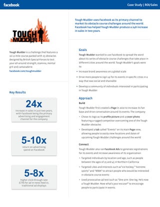 Case Study | ROI/Sales



                                              Tough Mudder uses Facebook as its primary channel to
                                              market its obstacle course challenges around the world.
                                              Facebook has helped Tough Mudder produce a 24X increase
                                              in sales in two years.




                                                Goals
Tough Mudder is a challenge that features a
10-12 mile course packed with 25 obstacles      Tough Mudder wanted to use Facebook to spread the word
designed by British Special Forces to test      about its series of obstacle course challenges that take place in
your all-around strength, stamina, mental       different cities around the world. Tough Mudder’s goals were
grit and camaraderie.                           to:
facebook.com/toughmudder                        Increase brand awareness on a global scale

                                                Drive more people to sign up for its events in speciﬁc cities in a
                                                way that was social and shareable

                                                Develop a community of individuals interested in participating
                                                in Tough Mudder
Key Results
                                                Approach

              24x
     increase in sales in just two years,
                                                Build
                                                Tough Mudder ﬁrst created a Page in 2010 to increase its fan
                                                base and drive conversation around its events. The company:
      with Facebook being the primary
        advertising and engagement                Chose its logo as its proﬁle picture and a cover photo
          channel for the company
                                                  featuring a rugged competitor overcoming one of the Tough
                                                  Mudder obstacles

                                                  Developed a tab called “Events” on its main Page view,
                                                  allowing people to easily view locations and dates of


          5-10x
                                                  upcoming Tough Mudder challenges around the world

                                                Connect
           return on advertising
            spend on Facebook                   Tough Mudder also ran Facebook Ads to generate registrations
                                                for its events and increase awareness of its organization:

                                                  Targeted individuals by location and age, such as people
                                                  between the ages of 25 and 45 in Northern California

                                                  Targeted Likes and Interests such as”ice hockey,” “extreme


             5-8x
          higher click-through rate
                                                  sports” and “MMA” to attract people who would be interested
                                                  in obstacle course events

                                                  Used provocative ad text such as “One arm. One leg. He’s now
        (CTR) for ad in news feed vs.             a Tough Mudder. Now what’s your excuse?” to encourage
           traditional ad displays
                                                  people to participate in events.
 