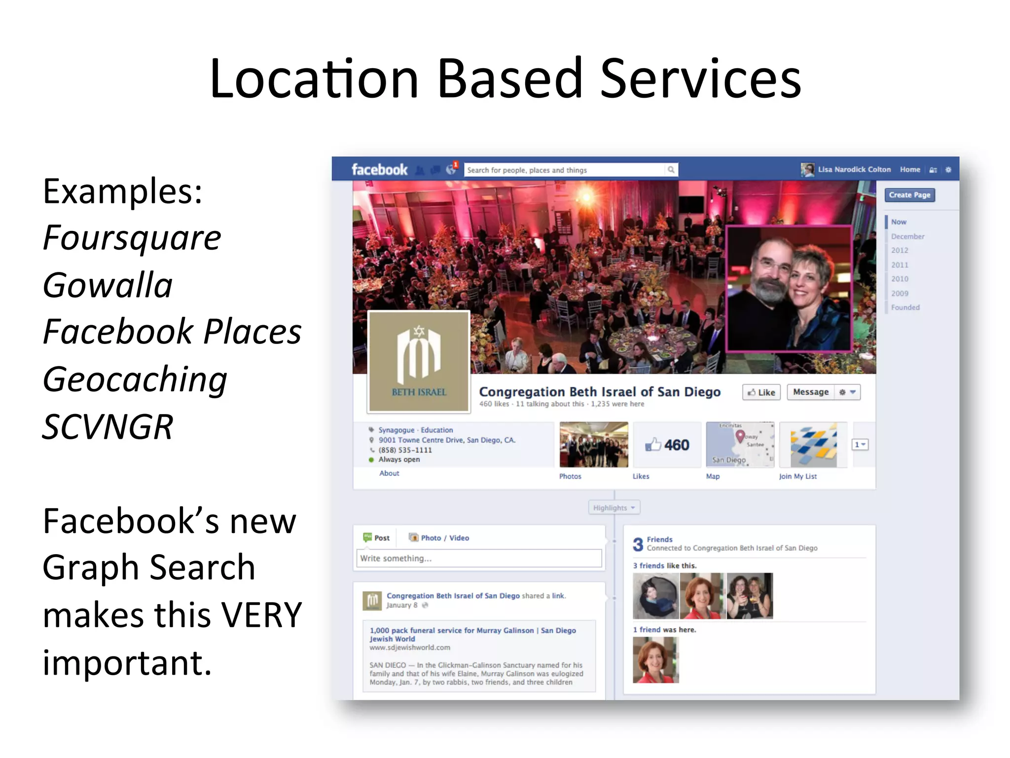 Loca1on	
  Based	
  Services	
  	
  
Examples:	
  
Foursquare	
  
Gowalla	
  
Facebook	
  Places	
  
Geocaching	
  
SCVNGR	
  
	
  
Facebook’s	
  new	
  
Graph	
  Search	
  
makes	
  this	
  VERY	
  
important.	
  
 