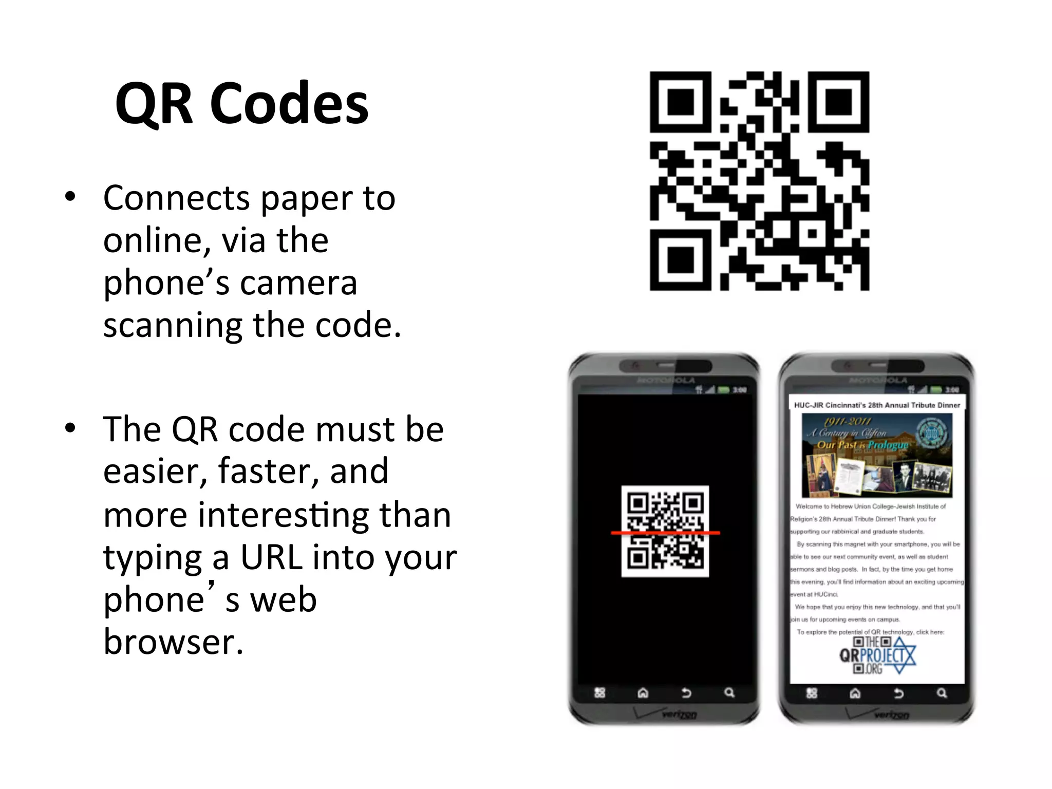 QR	
  Codes	
  	
  
•  Connects	
  paper	
  to	
  
   online,	
  via	
  the	
  
   phone’s	
  camera	
  
   scanning	
  the	
  code.	
  

•  The	
  QR	
  code	
  must	
  be	
  
     easier,	
  faster,	
  and	
  
     more	
  interes1ng	
  than	
  
     typing	
  a	
  URL	
  into	
  your	
  
     phone’s	
  web	
  
     browser.	
  
	
  
 