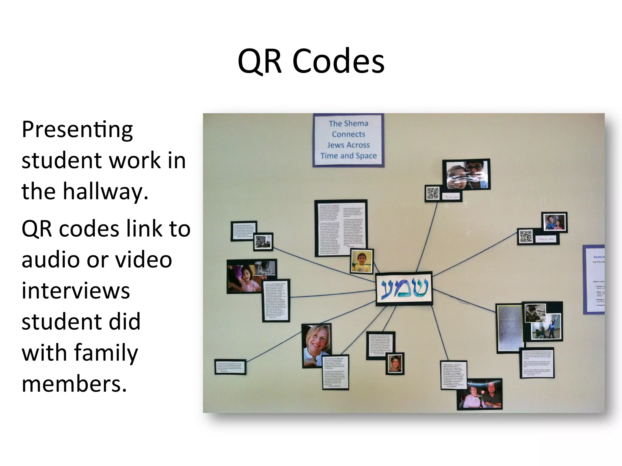 QR	
  Codes	
  	
  
Presen1ng	
  
student	
  work	
  in	
  
the	
  hallway.	
  	
  	
  
QR	
  codes	
  link	
  to	
  
audio	
  or	
  video	
  
interviews	
  
student	
  did	
  
with	
  family	
  
members.	
  
 
