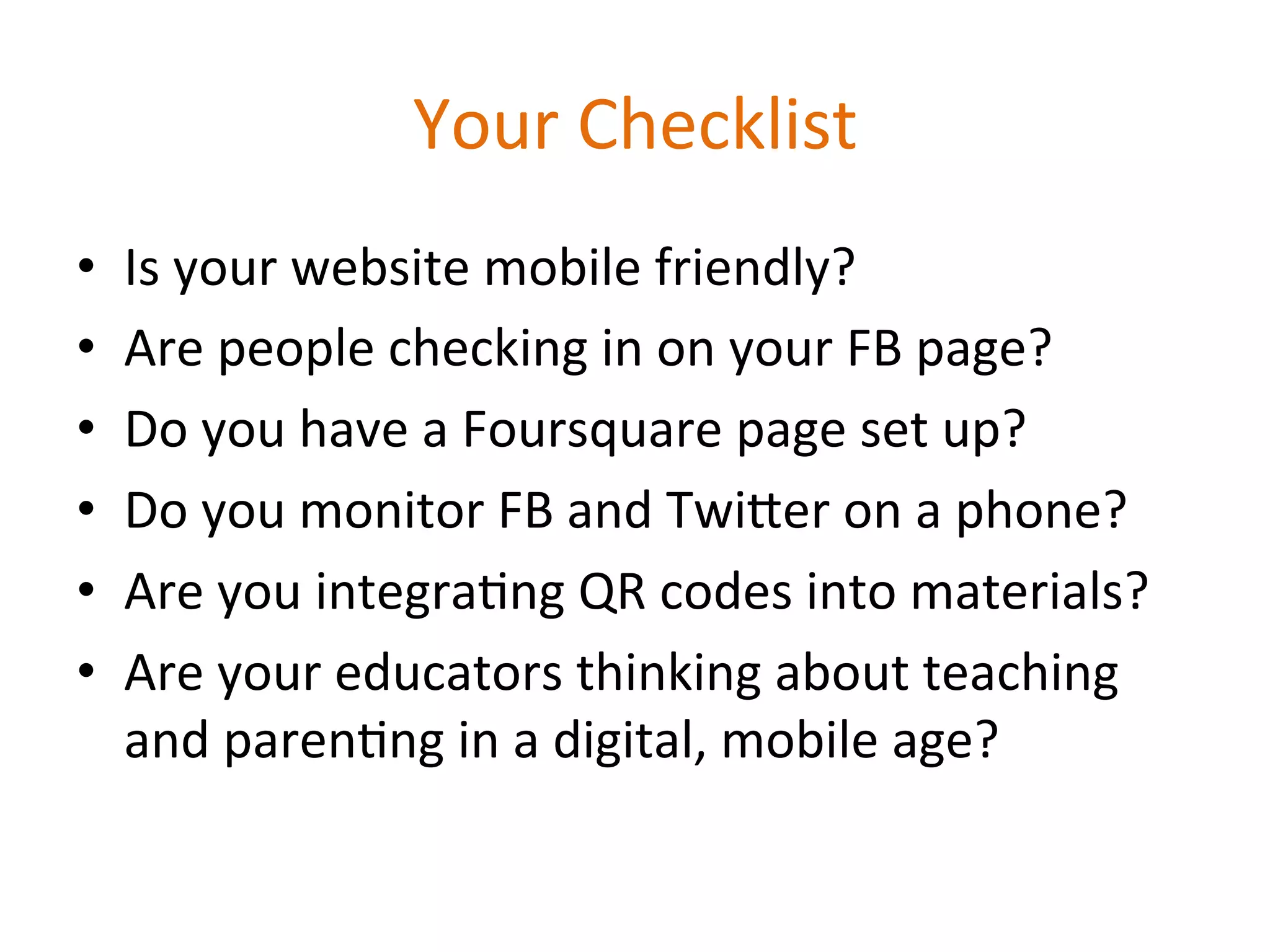 Your	
  Checklist
                                       	
  
•    Is	
  your	
  website	
  mobile	
  friendly?	
  
•    Are	
  people	
  checking	
  in	
  on	
  your	
  FB	
  page?	
  
•    Do	
  you	
  have	
  a	
  Foursquare	
  page	
  set	
  up?	
  
•    Do	
  you	
  monitor	
  FB	
  and	
  Twi^er	
  on	
  a	
  phone?	
  
•    Are	
  you	
  integra1ng	
  QR	
  codes	
  into	
  materials?	
  
•    Are	
  your	
  educators	
  thinking	
  about	
  teaching	
  
     and	
  paren1ng	
  in	
  a	
  digital,	
  mobile	
  age?	
  
 