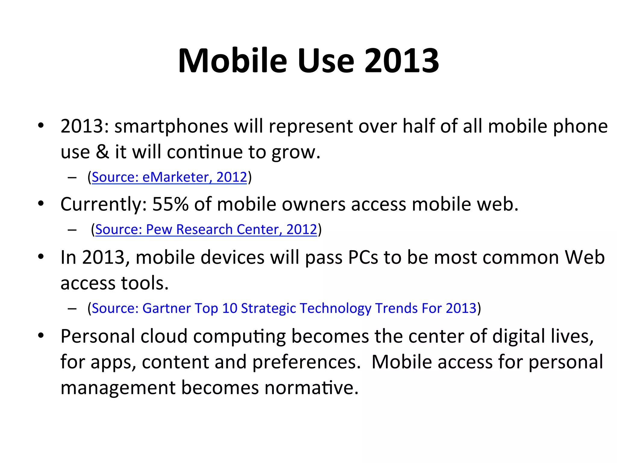 Mobile	
  Use	
  2013	
  
•  2013:	
  smartphones	
  will	
  represent	
  over	
  half	
  of	
  all	
  mobile	
  phone	
  
   use	
  &	
  it	
  will	
  con1nue	
  to	
  grow.	
  	
  
     –  (Source:	
  eMarketer,	
  2012)	
  	
  
•  Currently:	
  55%	
  of	
  mobile	
  owners	
  access	
  mobile	
  web.	
  
     –  	
  (Source:	
  Pew	
  Research	
  Center,	
  2012)	
  
•  In	
  2013,	
  mobile	
  devices	
  will	
  pass	
  PCs	
  to	
  be	
  most	
  common	
  Web	
  
   access	
  tools.	
  
    –  (Source:	
  Gartner	
  Top	
  10	
  Strategic	
  Technology	
  Trends	
  For	
  2013)	
  
•  Personal	
  cloud	
  compu1ng	
  becomes	
  the	
  center	
  of	
  digital	
  lives,	
  
   for	
  apps,	
  content	
  and	
  preferences.	
  	
  Mobile	
  access	
  for	
  personal	
  
   management	
  becomes	
  norma1ve.	
  
 