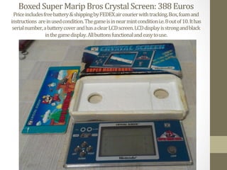 Boxed	
  Super	
  Marip	
  Bros	
  Crystal	
  Screen:	
  388	
  Euros	
  
Price	
  includes	
  free	
  battery	
  &	
  shipping	
  by	
  FEDEX	
  air	
  courier	
  with	
  tracking.	
  Box,	
  foam	
  and	
  
instructions	
  	
  are	
  in	
  used	
  condition.	
  The	
  game	
  is	
  in	
  near	
  mint	
  condition	
  i.e.	
  8	
  out	
  of	
  10.	
  It	
  has	
  	
  
serial	
  number,	
  a	
  battery	
  cover	
  and	
  has	
  a	
  clear	
  LCD	
  screen.	
  LCD	
  display	
  is	
  strong	
  and	
  black	
  	
  
in	
  the	
  game	
  display.	
  All	
  buttons	
  functional	
  and	
  easy	
  to	
  use.	
  
 