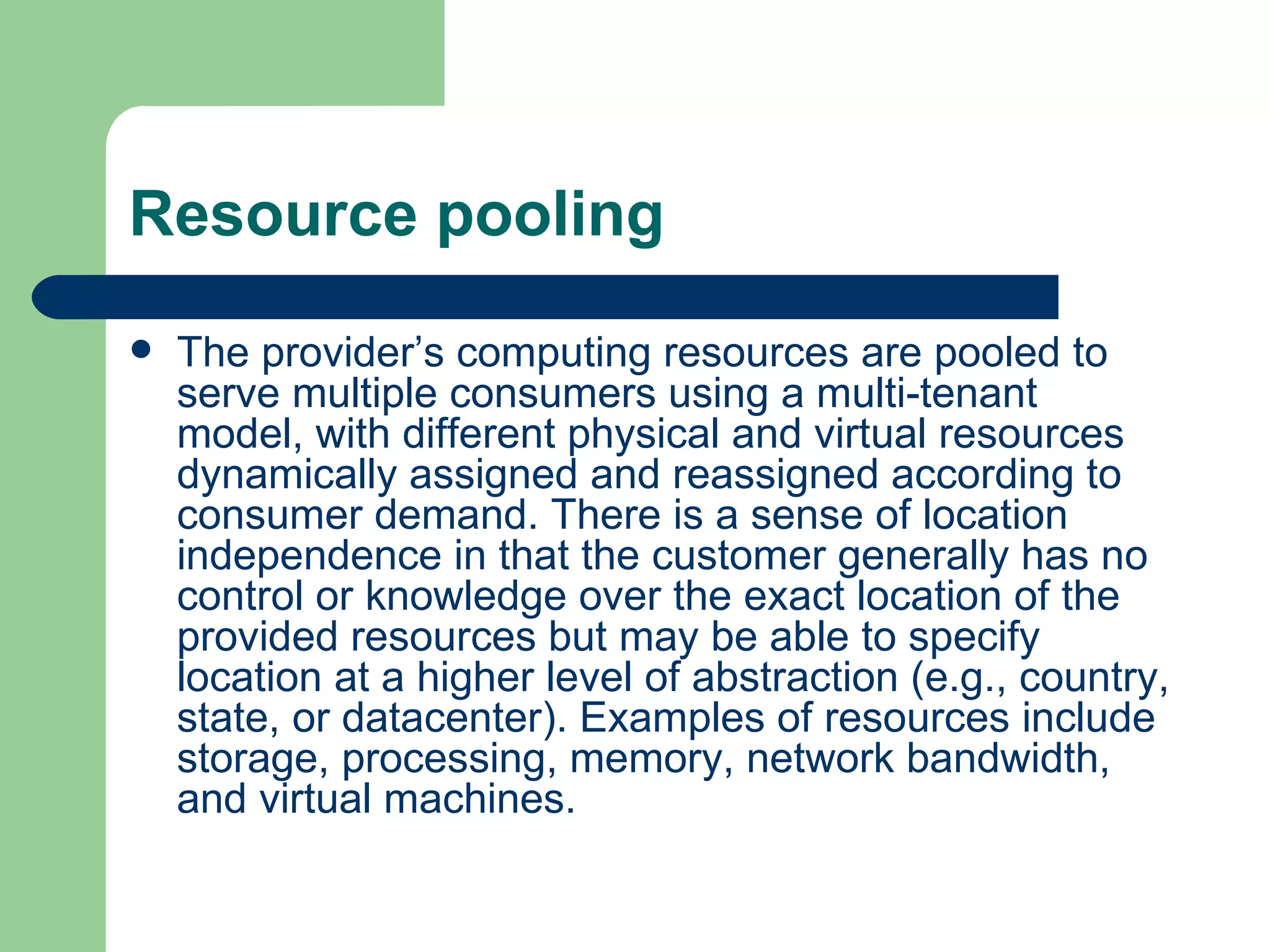 Resource pooling The provider’s computing resources are pooled to serve multiple consumers using a multi-tenant model, with different physical and virtual resources dynamically assigned and reassigned according to consumer demand. There is a sense of location independence in that the customer generally has no control or knowledge over the exact location of the provided resources but may be able to specify location at a higher level of abstraction (e.g., country, state, or datacenter). Examples of resources include storage, processing, memory, network bandwidth, and virtual machines. 