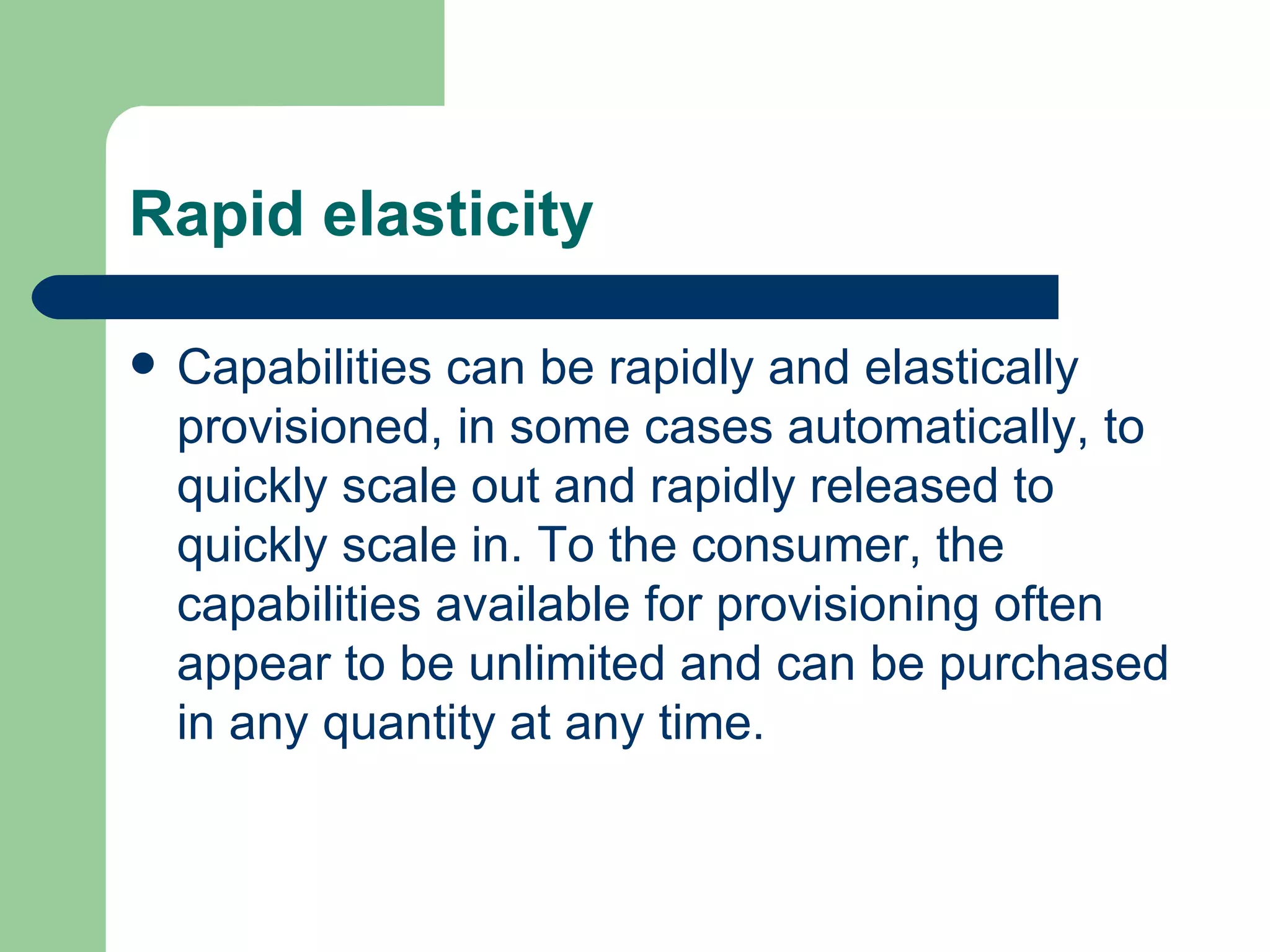 Rapid elasticity Capabilities can be rapidly and elastically provisioned, in some cases automatically, to quickly scale out and rapidly released to quickly scale in. To the consumer, the capabilities available for provisioning often appear to be unlimited and can be purchased in any quantity at any time. 