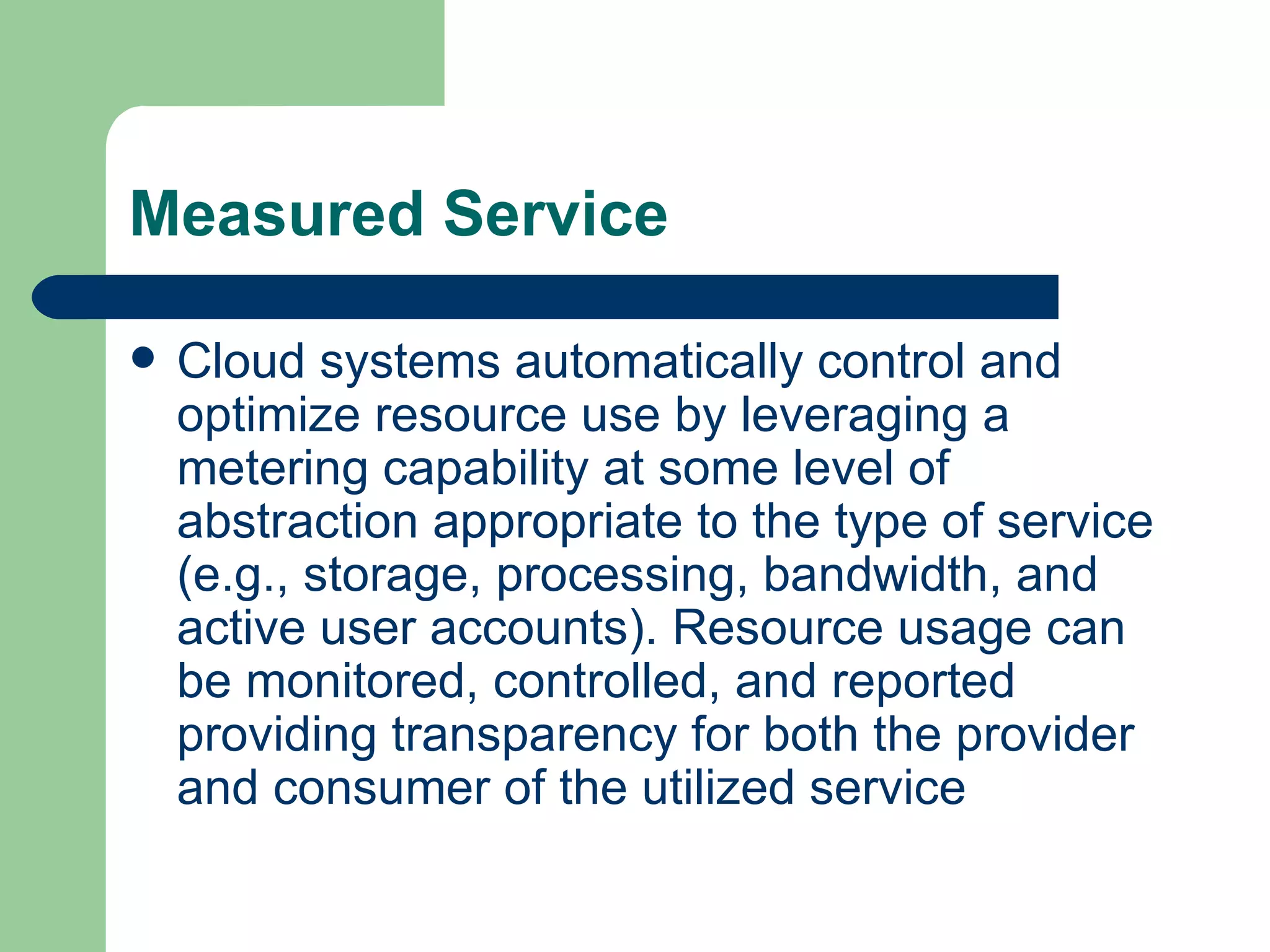 Measured Service Cloud systems automatically control and optimize resource use by leveraging a metering capability at some level of abstraction appropriate to the type of service (e.g., storage, processing, bandwidth, and active user accounts). Resource usage can be monitored, controlled, and reported providing transparency for both the provider and consumer of the utilized service  