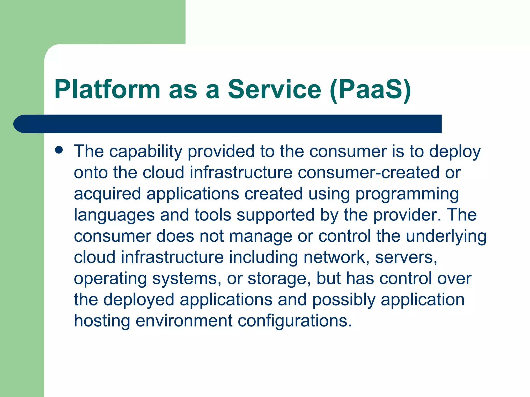 Platform as a Service (PaaS) The capability provided to the consumer is to deploy onto the cloud infrastructure consumer-created or acquired applications created using programming languages and tools supported by the provider. The consumer does not manage or control the underlying cloud infrastructure including network, servers, operating systems, or storage, but has control over the deployed applications and possibly application hosting environment configurations.  