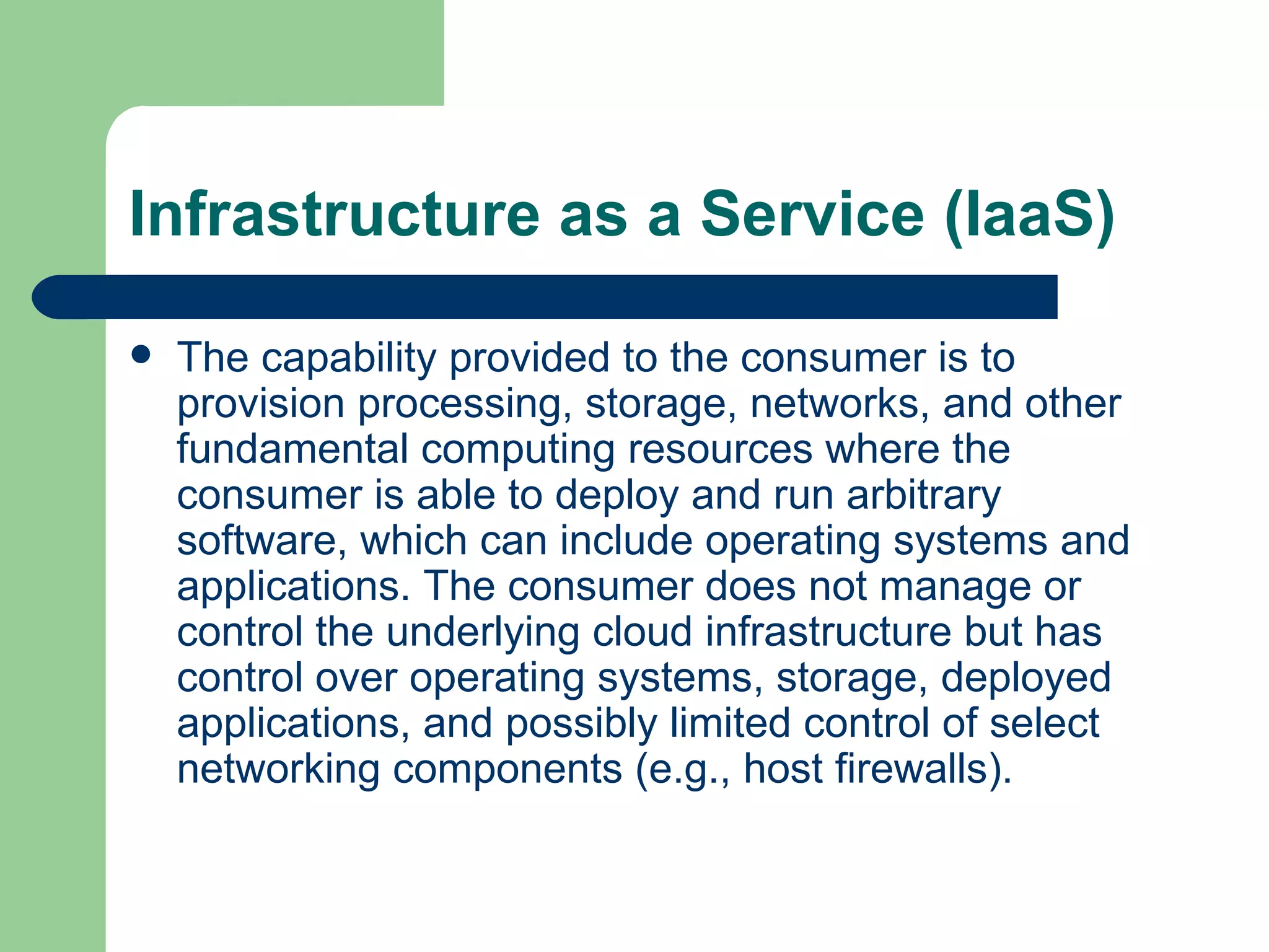 Infrastructure as a Service (IaaS) The capability provided to the consumer is to provision processing, storage, networks, and other fundamental computing resources where the consumer is able to deploy and run arbitrary software, which can include operating systems and applications. The consumer does not manage or control the underlying cloud infrastructure but has control over operating systems, storage, deployed applications, and possibly limited control of select networking components (e.g., host firewalls).  