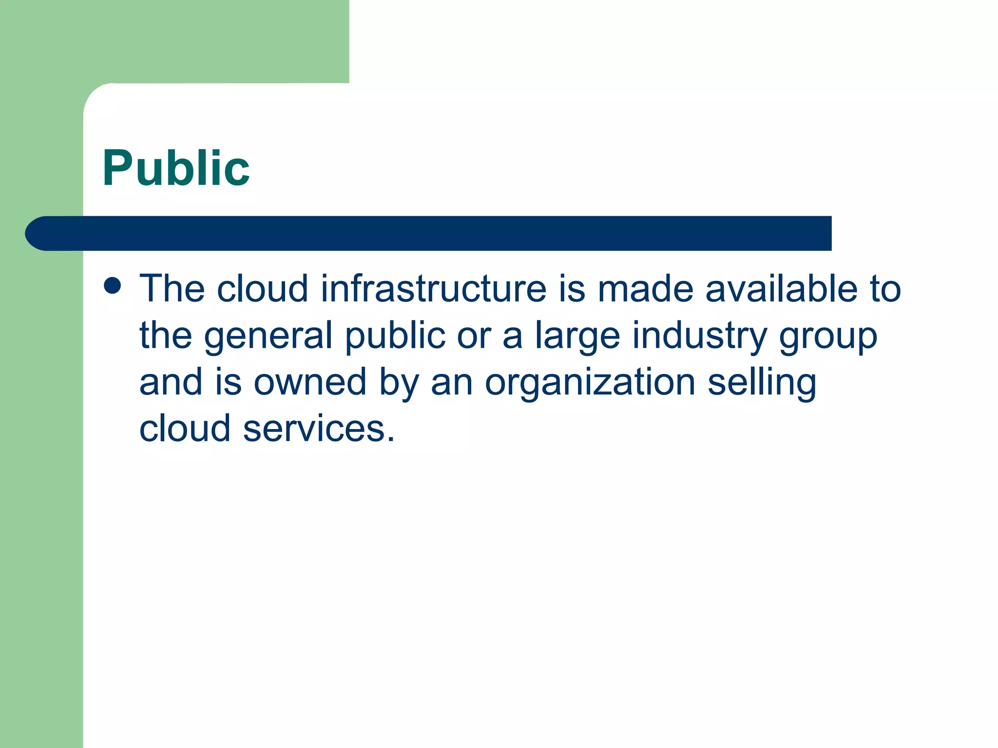 Public The cloud infrastructure is made available to the general public or a large industry group and is owned by an organization selling cloud services.  