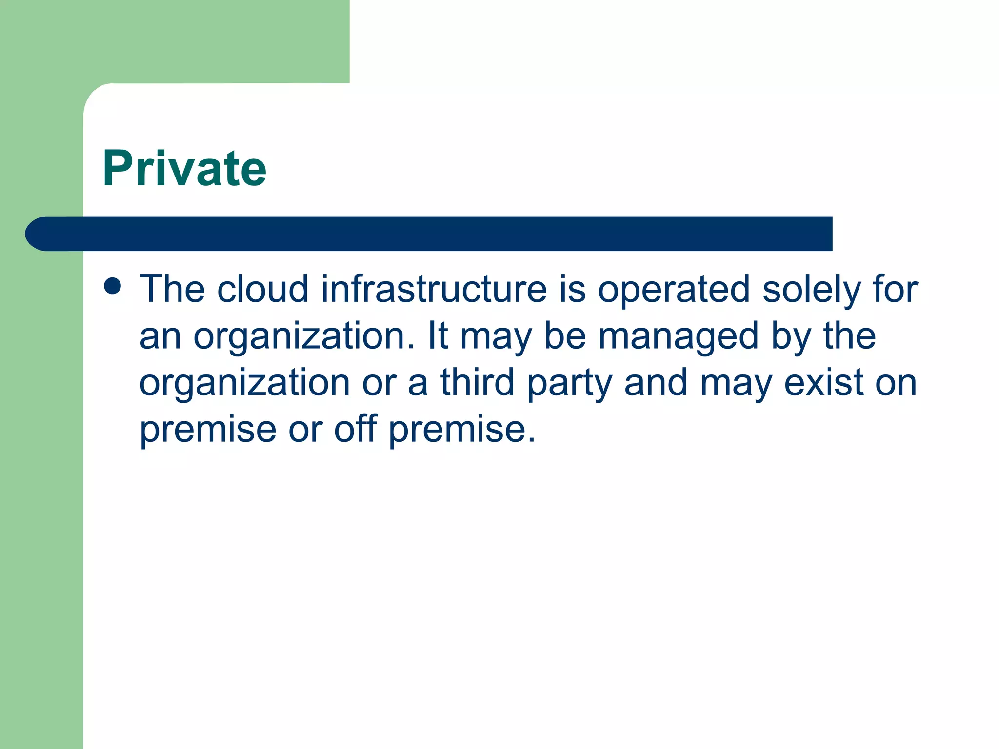 Private The cloud infrastructure is operated solely for an organization. It may be managed by the organization or a third party and may exist on premise or off premise. 
