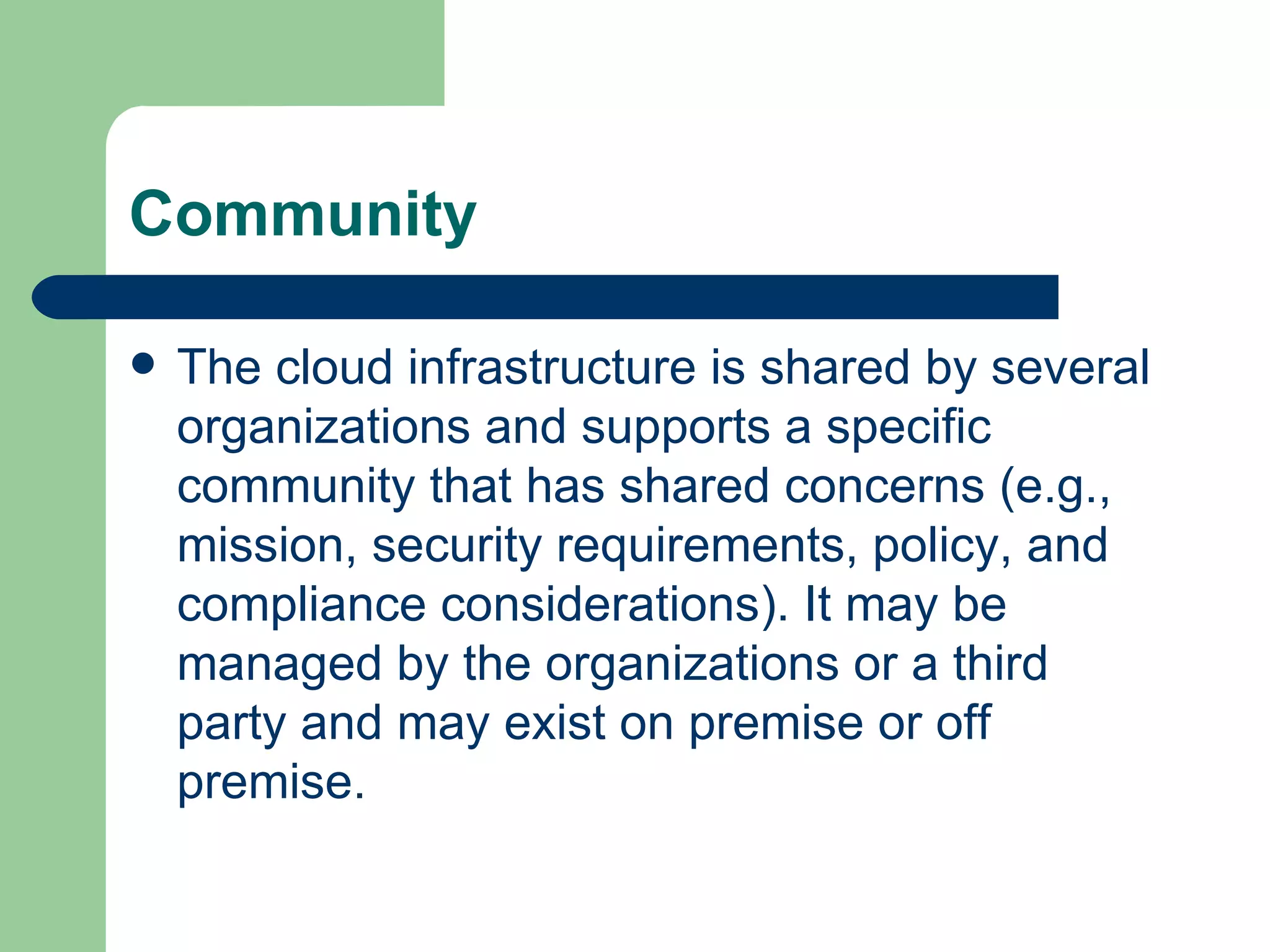 Community The cloud infrastructure is shared by several organizations and supports a specific community that has shared concerns (e.g., mission, security requirements, policy, and compliance considerations). It may be managed by the organizations or a third party and may exist on premise or off premise.  
