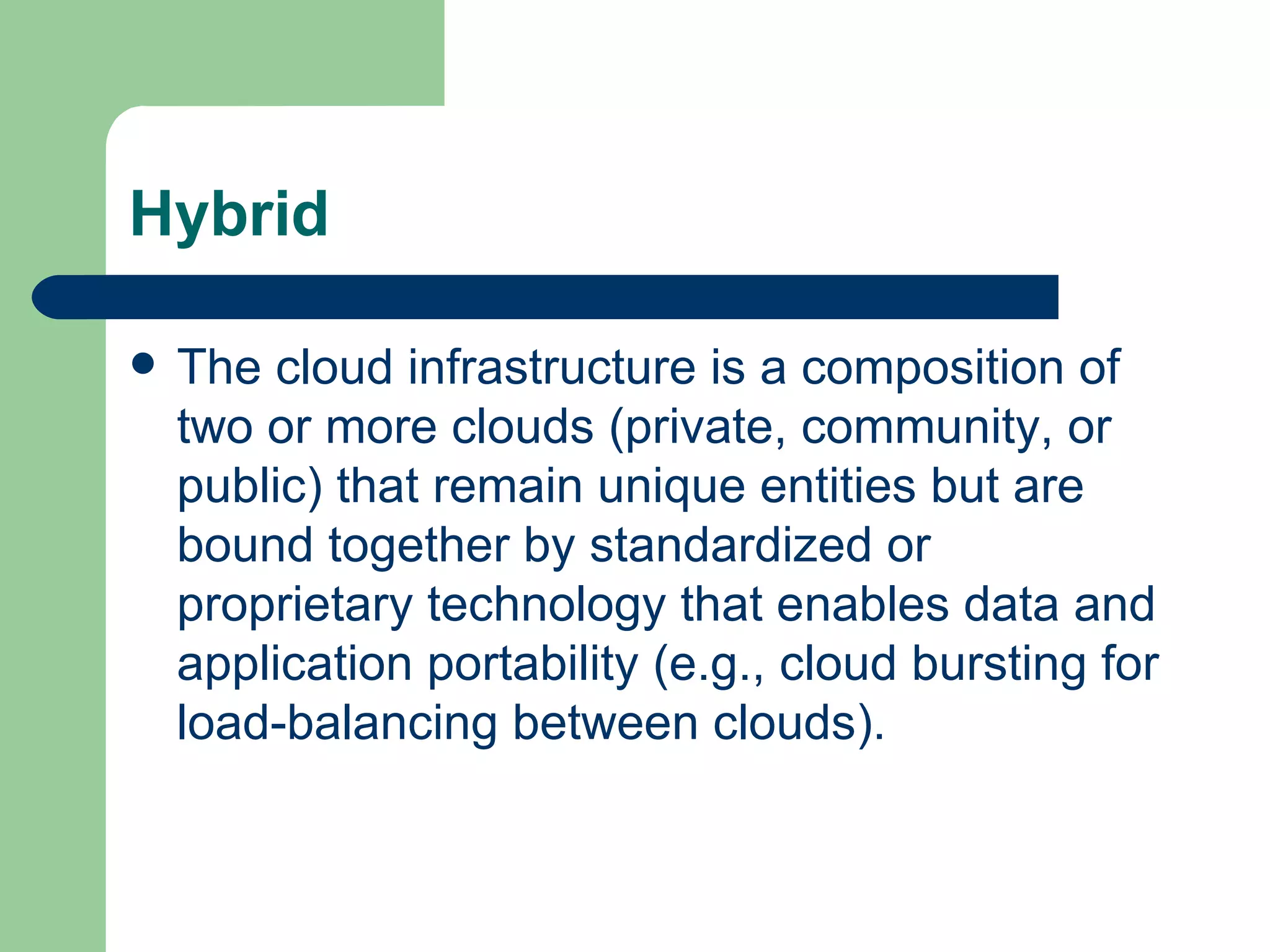 Hybrid The cloud infrastructure is a composition of two or more clouds (private, community, or public) that remain unique entities but are bound together by standardized or proprietary technology that enables data and application portability (e.g., cloud bursting for load-balancing between clouds).  
