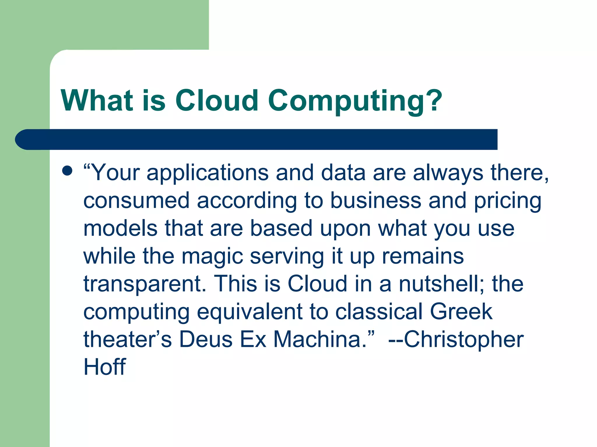 What is Cloud Computing? “ Your applications and data are always there, consumed according to business and pricing models that are based upon what you use while the magic serving it up remains transparent. This is Cloud in a nutshell; the computing equivalent to classical Greek theater’s Deus Ex Machina.”  --Christopher Hoff  