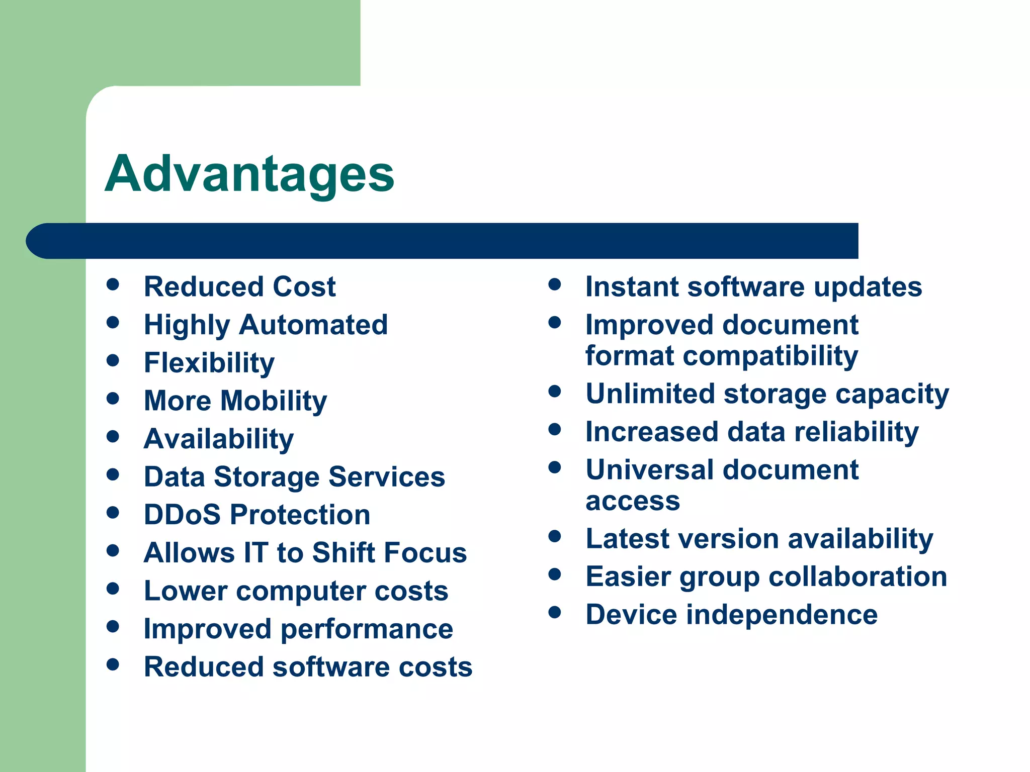 Advantages Reduced Cost Highly Automated Flexibility More Mobility Availability Data Storage Services DDoS Protection Allows IT to Shift Focus Lower computer costs Improved performance Reduced software costs Instant software updates Improved document format compatibility Unlimited storage capacity Increased data reliability Universal document access Latest version availability Easier group collaboration Device independence 